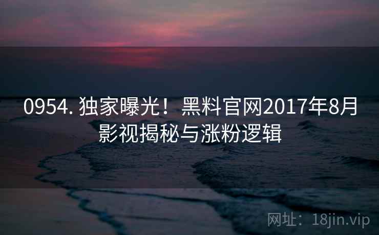 0954. 独家曝光！黑料官网2017年8月影视揭秘与涨粉逻辑