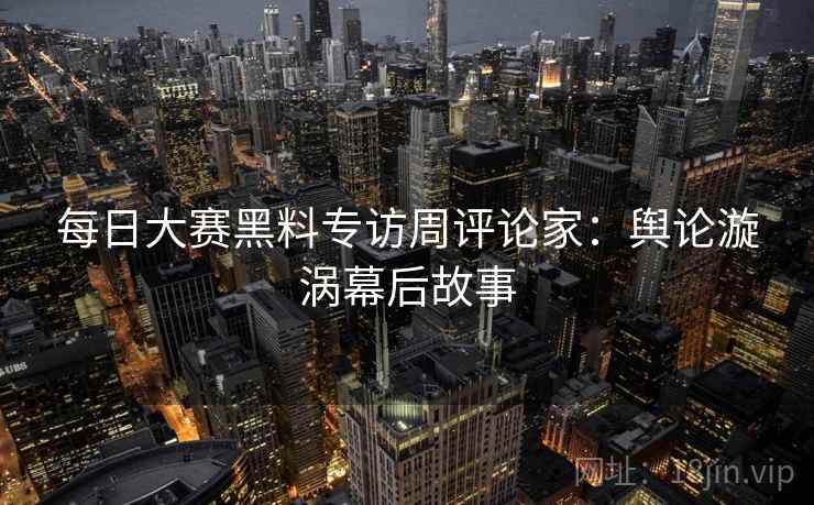 每日大赛黑料专访周评论家：舆论漩涡幕后故事