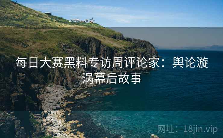 每日大赛黑料专访周评论家：舆论漩涡幕后故事