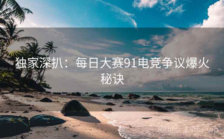 独家深扒：每日大赛91电竞争议爆火秘诀