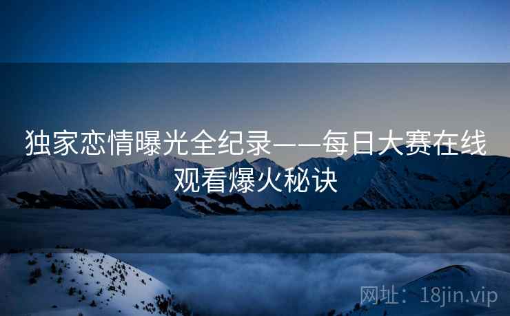 独家恋情曝光全纪录——每日大赛在线观看爆火秘诀