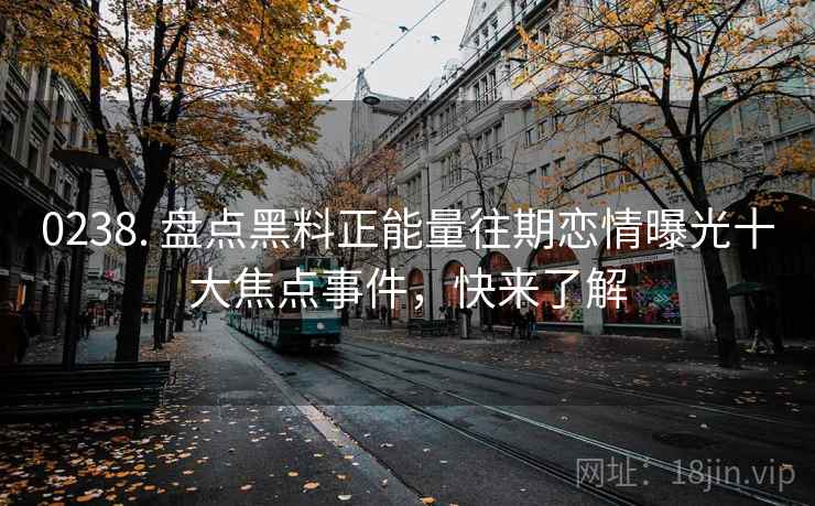 0238. 盘点黑料正能量往期恋情曝光十大焦点事件，快来了解