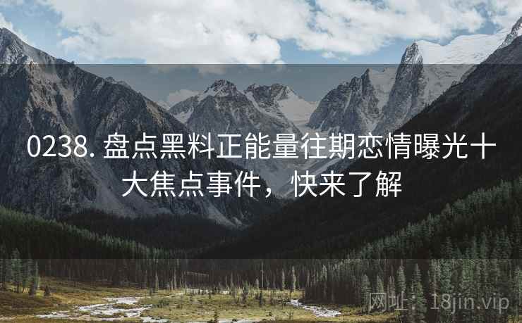 0238. 盘点黑料正能量往期恋情曝光十大焦点事件，快来了解