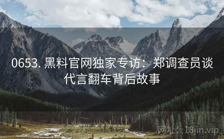 0653. 黑料官网独家专访：郑调查员谈代言翻车背后故事
