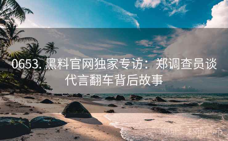 0653. 黑料官网独家专访：郑调查员谈代言翻车背后故事