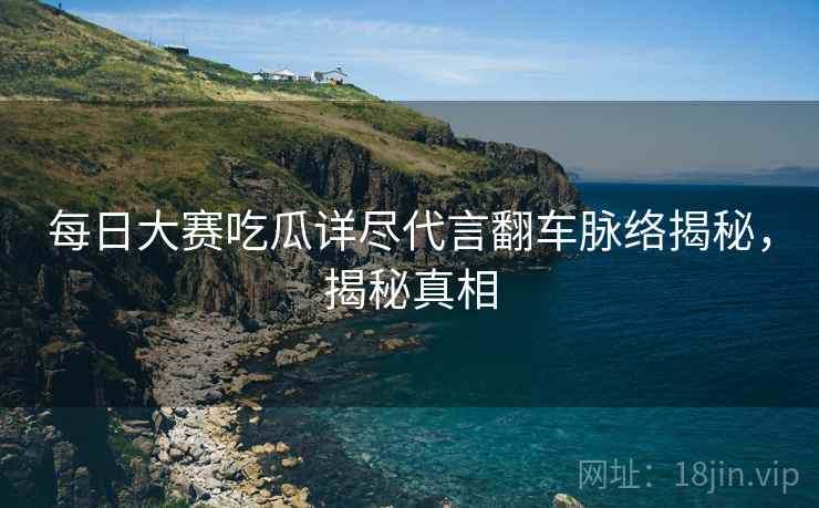 每日大赛吃瓜详尽代言翻车脉络揭秘，揭秘真相