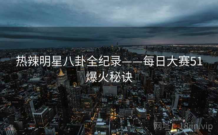 热辣明星八卦全纪录——每日大赛51爆火秘诀