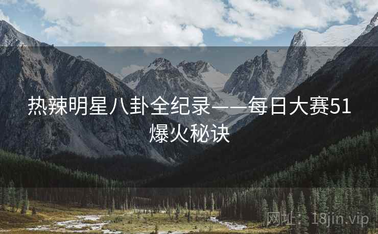 热辣明星八卦全纪录——每日大赛51爆火秘诀