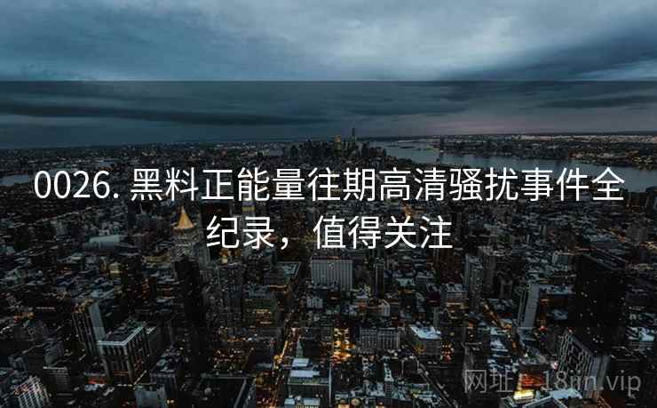 0026. 黑料正能量往期高清骚扰事件全纪录，值得关注