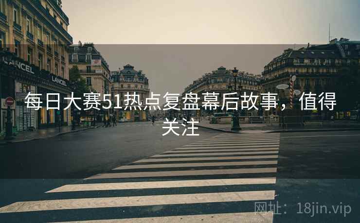 每日大赛51热点复盘幕后故事，值得关注
