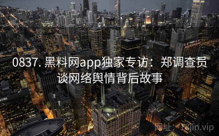 0837. 黑料网app独家专访：郑调查员谈网络舆情背后故事