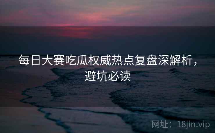 每日大赛吃瓜权威热点复盘深解析，避坑必读