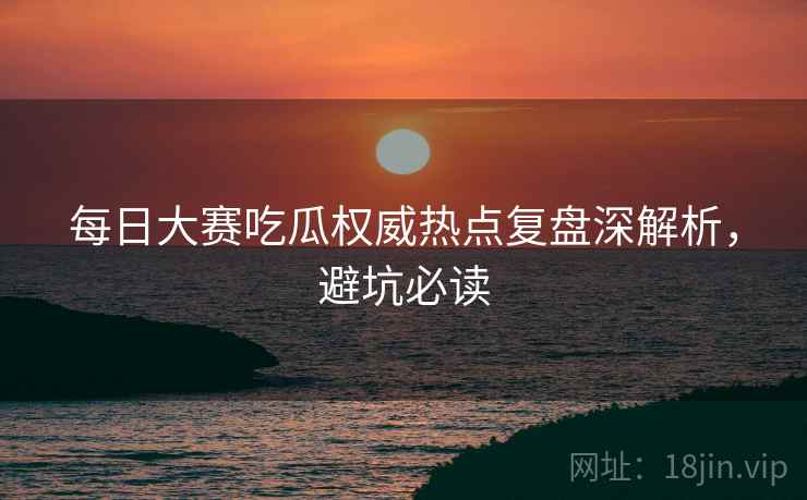 每日大赛吃瓜权威热点复盘深解析，避坑必读