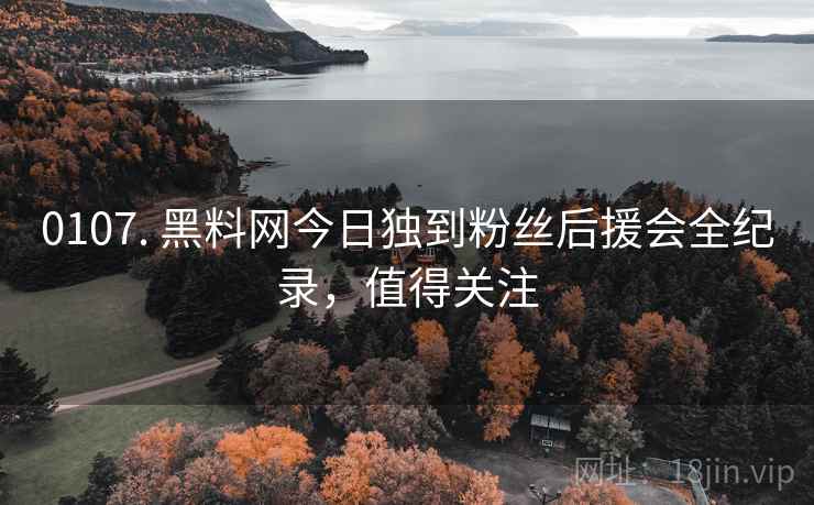 0107. 黑料网今日独到粉丝后援会全纪录，值得关注
