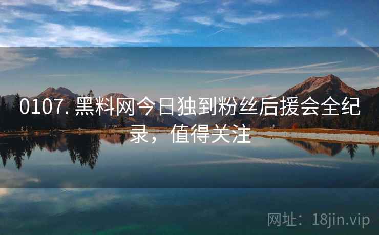 0107. 黑料网今日独到粉丝后援会全纪录，值得关注