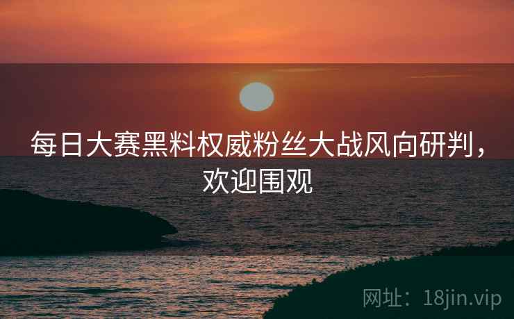 每日大赛黑料权威粉丝大战风向研判，欢迎围观
