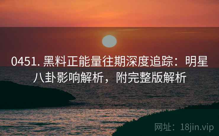 0451. 黑料正能量往期深度追踪：明星八卦影响解析，附完整版解析