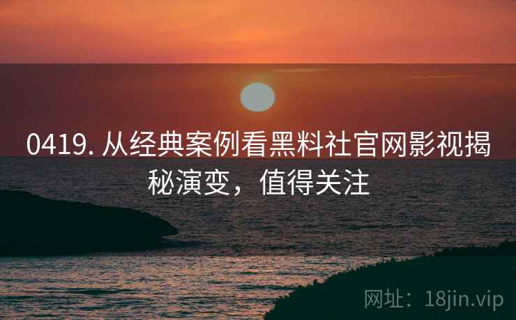 0419. 从经典案例看黑料社官网影视揭秘演变，值得关注