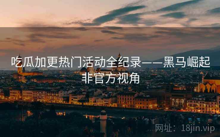 吃瓜加更热门活动全纪录——黑马崛起非官方视角