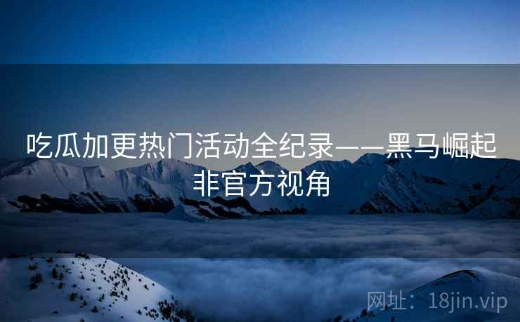 吃瓜加更热门活动全纪录——黑马崛起非官方视角