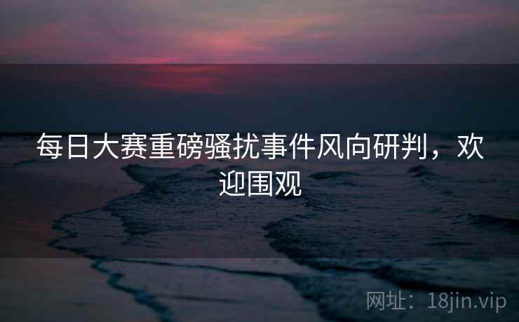 每日大赛重磅骚扰事件风向研判，欢迎围观