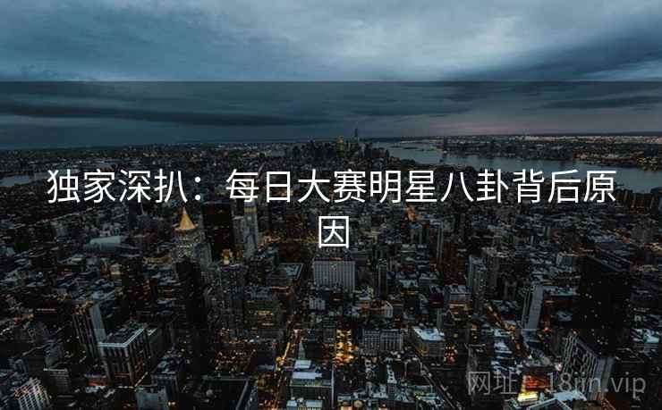 独家深扒：每日大赛明星八卦背后原因