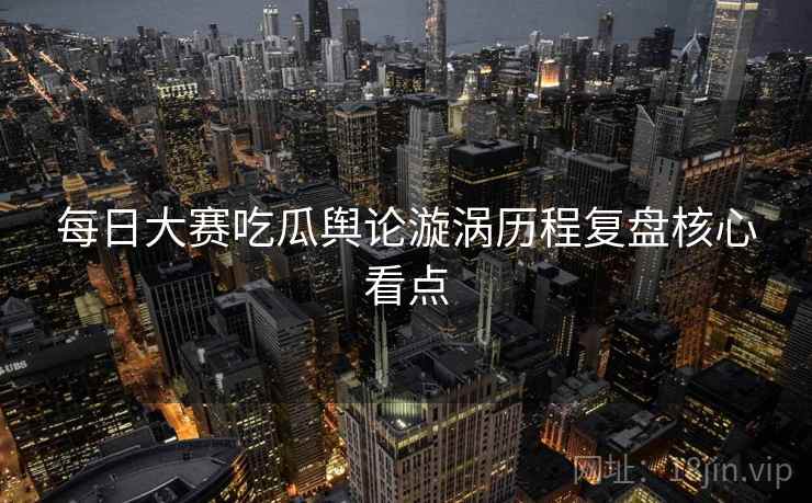 每日大赛吃瓜舆论漩涡历程复盘核心看点