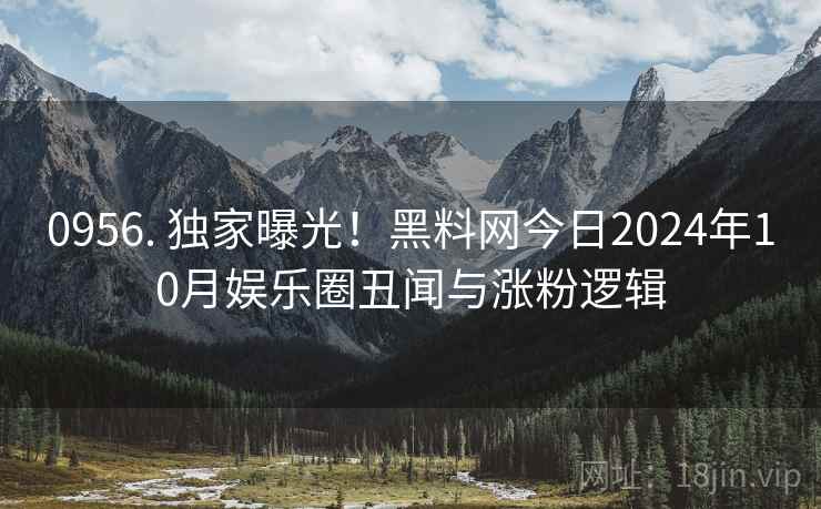 0956. 独家曝光！黑料网今日2024年10月娱乐圈丑闻与涨粉逻辑
