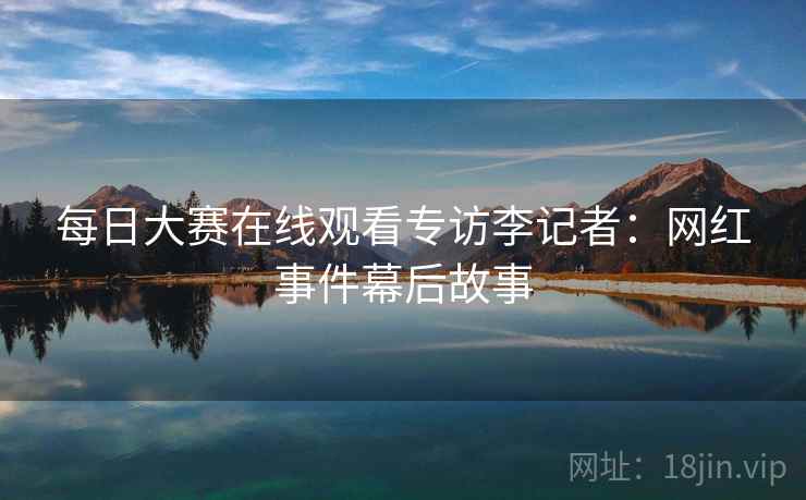 每日大赛在线观看专访李记者：网红事件幕后故事
