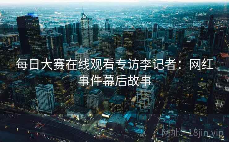 每日大赛在线观看专访李记者：网红事件幕后故事