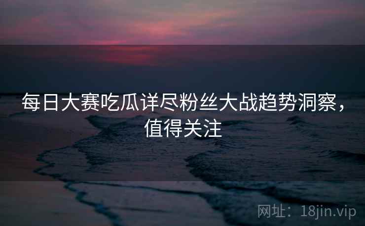 每日大赛吃瓜详尽粉丝大战趋势洞察，值得关注