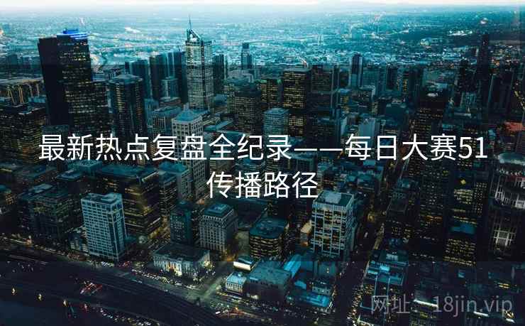 最新热点复盘全纪录——每日大赛51传播路径