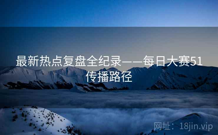 最新热点复盘全纪录——每日大赛51传播路径