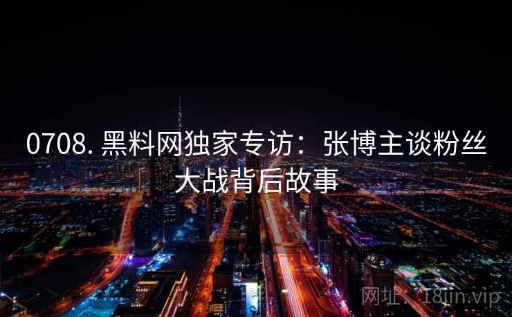 0708. 黑料网独家专访：张博主谈粉丝大战背后故事