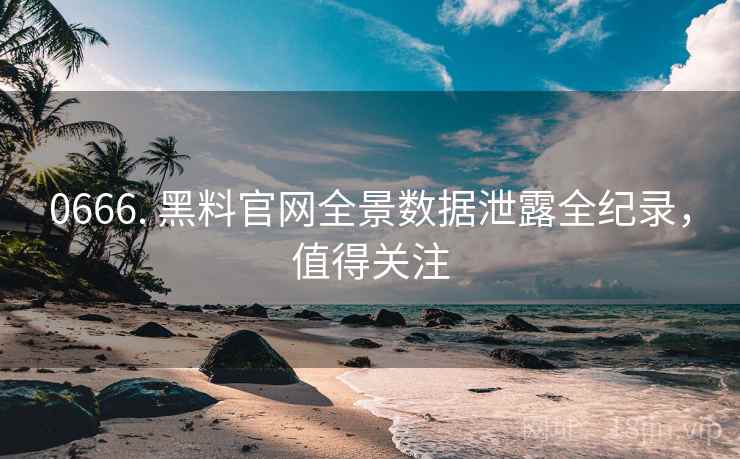 0666. 黑料官网全景数据泄露全纪录，值得关注