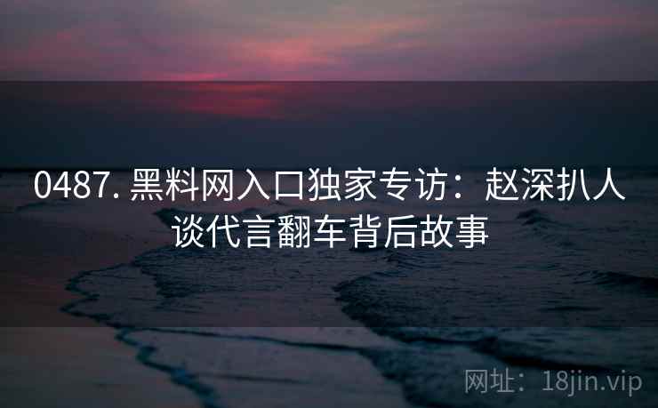 0487. 黑料网入口独家专访：赵深扒人谈代言翻车背后故事
