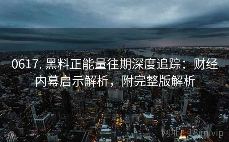 0617. 黑料正能量往期深度追踪：财经内幕启示解析，附完整版解析