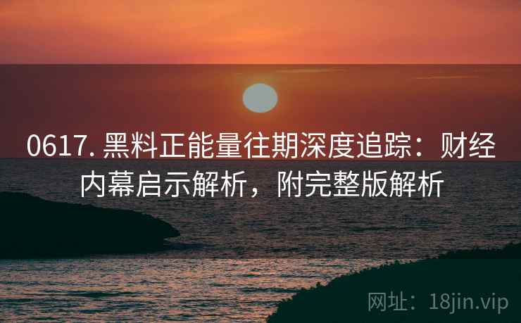 0617. 黑料正能量往期深度追踪：财经内幕启示解析，附完整版解析