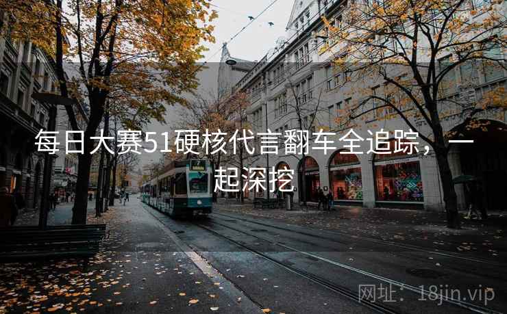 每日大赛51硬核代言翻车全追踪，一起深挖