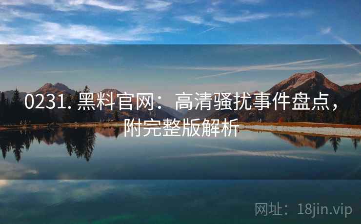 0231. 黑料官网：高清骚扰事件盘点，附完整版解析