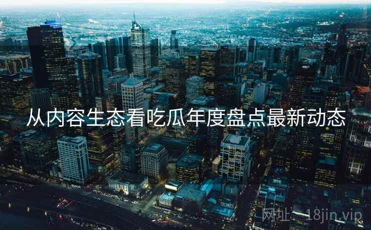 从内容生态看吃瓜年度盘点最新动态