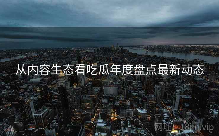 从内容生态看吃瓜年度盘点最新动态
