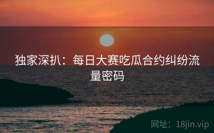 独家深扒：每日大赛吃瓜合约纠纷流量密码